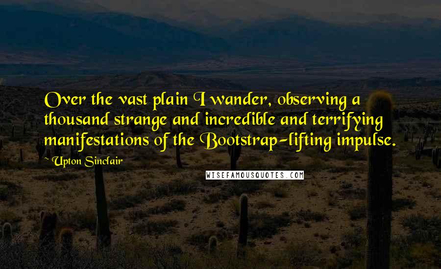 Upton Sinclair Quotes: Over the vast plain I wander, observing a thousand strange and incredible and terrifying manifestations of the Bootstrap-lifting impulse.