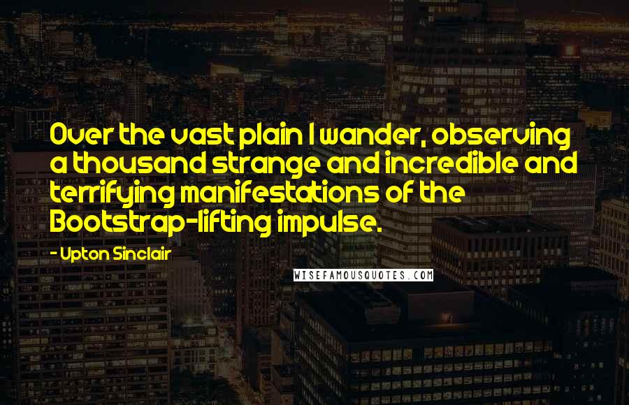 Upton Sinclair Quotes: Over the vast plain I wander, observing a thousand strange and incredible and terrifying manifestations of the Bootstrap-lifting impulse.