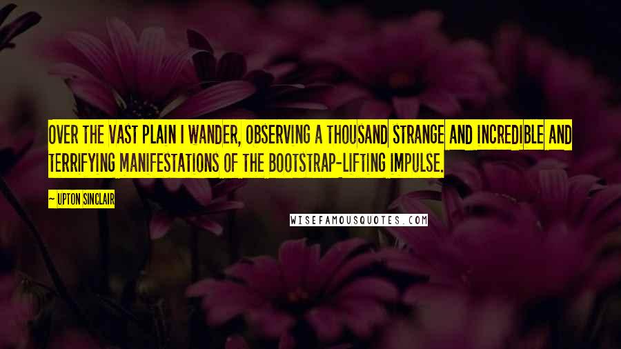 Upton Sinclair Quotes: Over the vast plain I wander, observing a thousand strange and incredible and terrifying manifestations of the Bootstrap-lifting impulse.