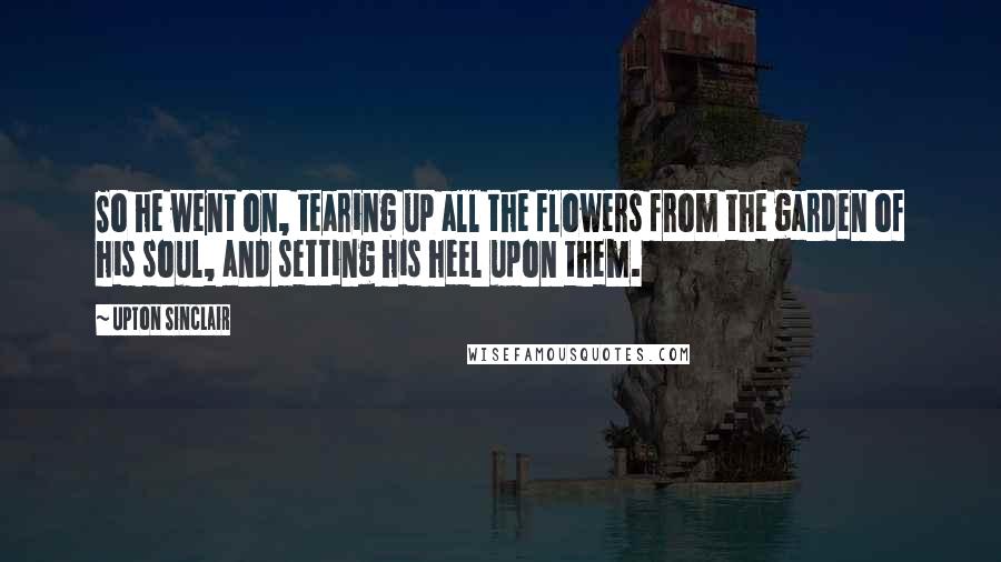 Upton Sinclair Quotes: So he went on, tearing up all the flowers from the garden of his soul, and setting his heel upon them.