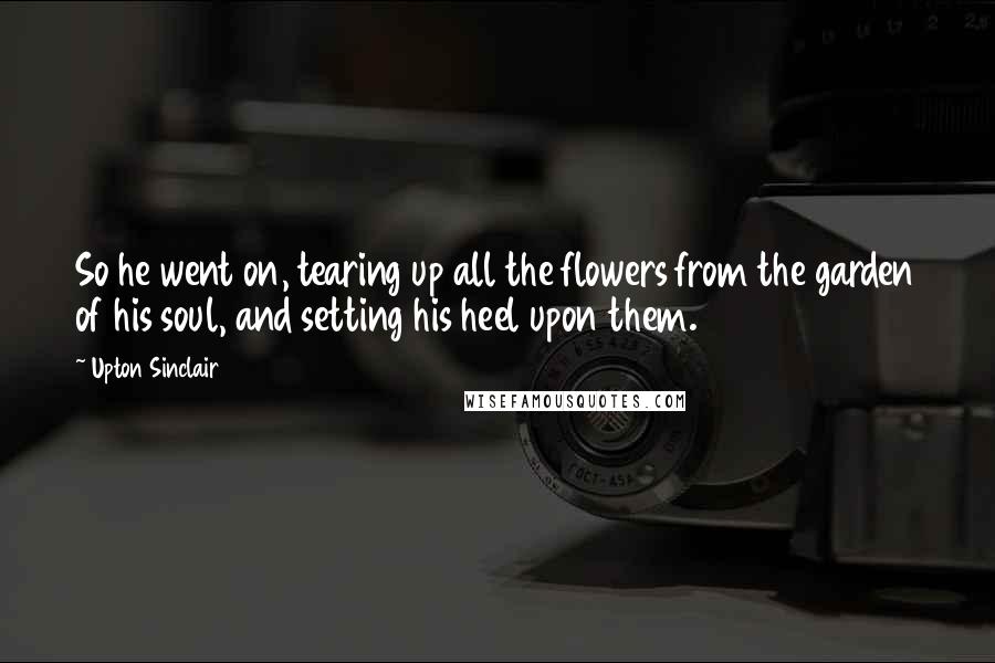 Upton Sinclair Quotes: So he went on, tearing up all the flowers from the garden of his soul, and setting his heel upon them.