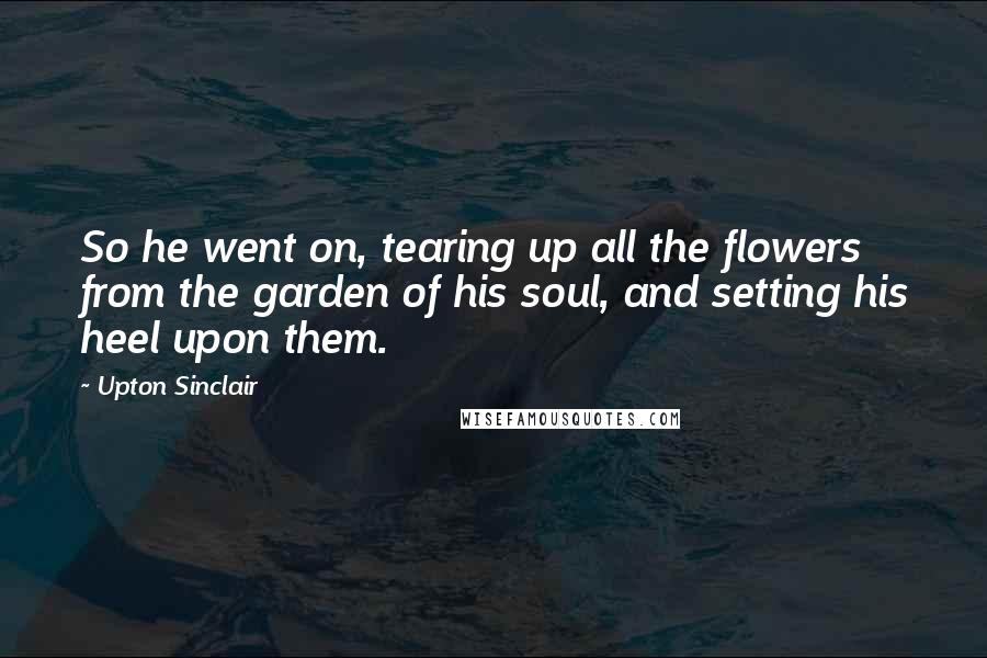 Upton Sinclair Quotes: So he went on, tearing up all the flowers from the garden of his soul, and setting his heel upon them.