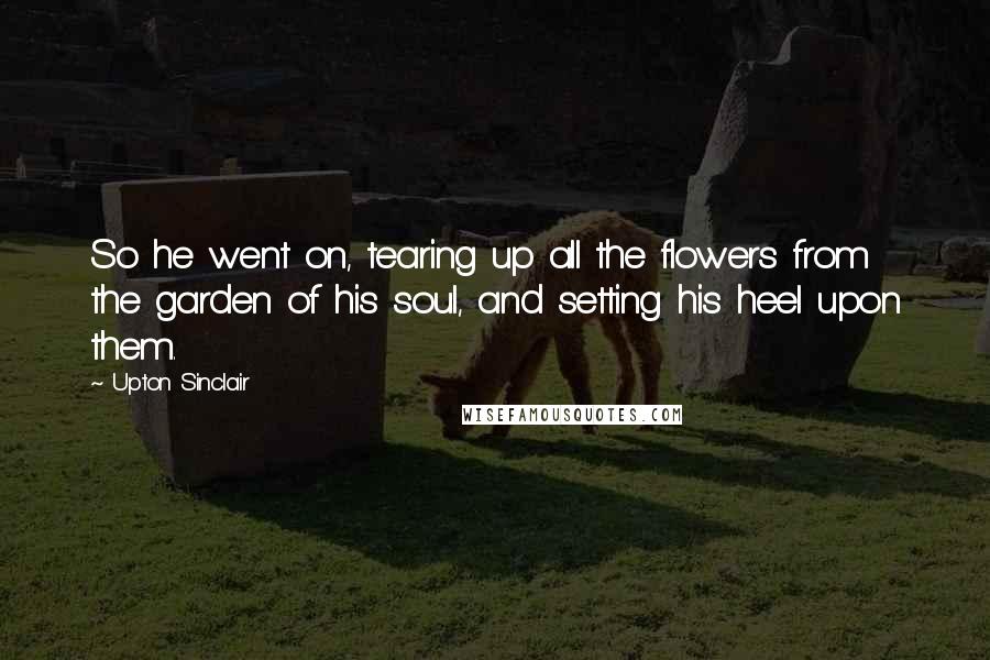 Upton Sinclair Quotes: So he went on, tearing up all the flowers from the garden of his soul, and setting his heel upon them.