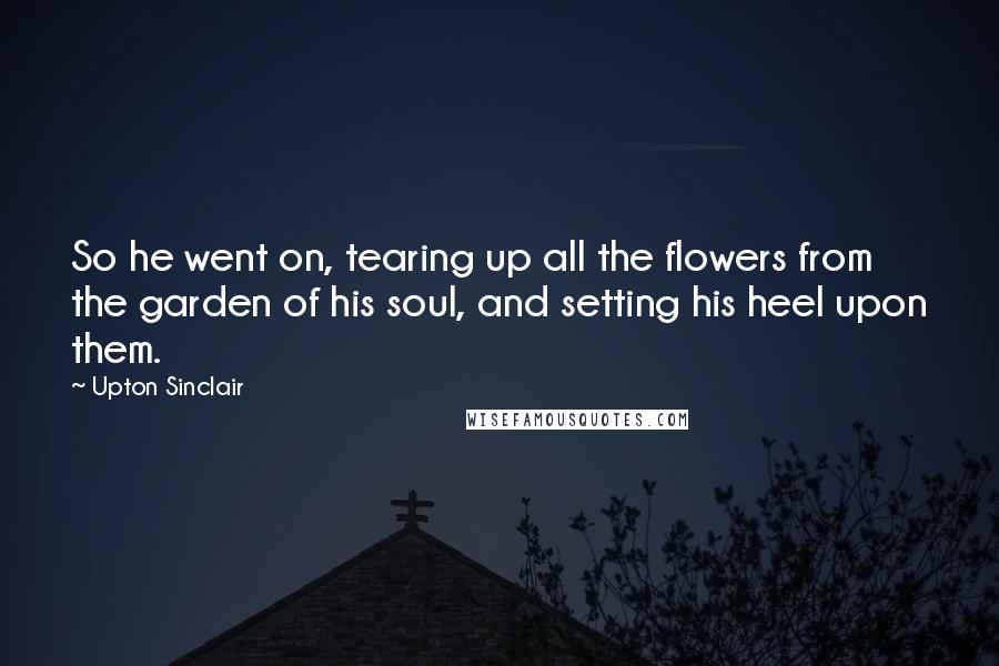 Upton Sinclair Quotes: So he went on, tearing up all the flowers from the garden of his soul, and setting his heel upon them.