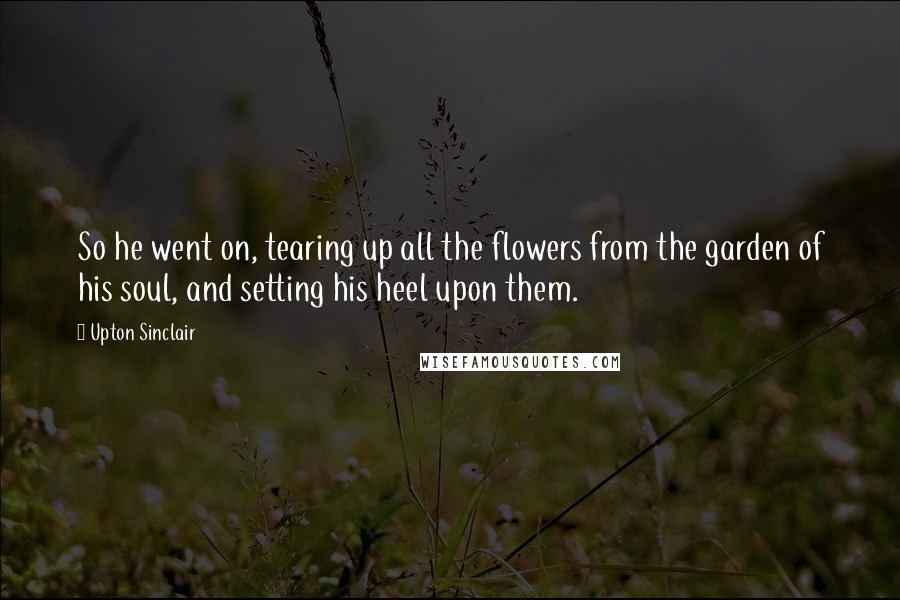 Upton Sinclair Quotes: So he went on, tearing up all the flowers from the garden of his soul, and setting his heel upon them.