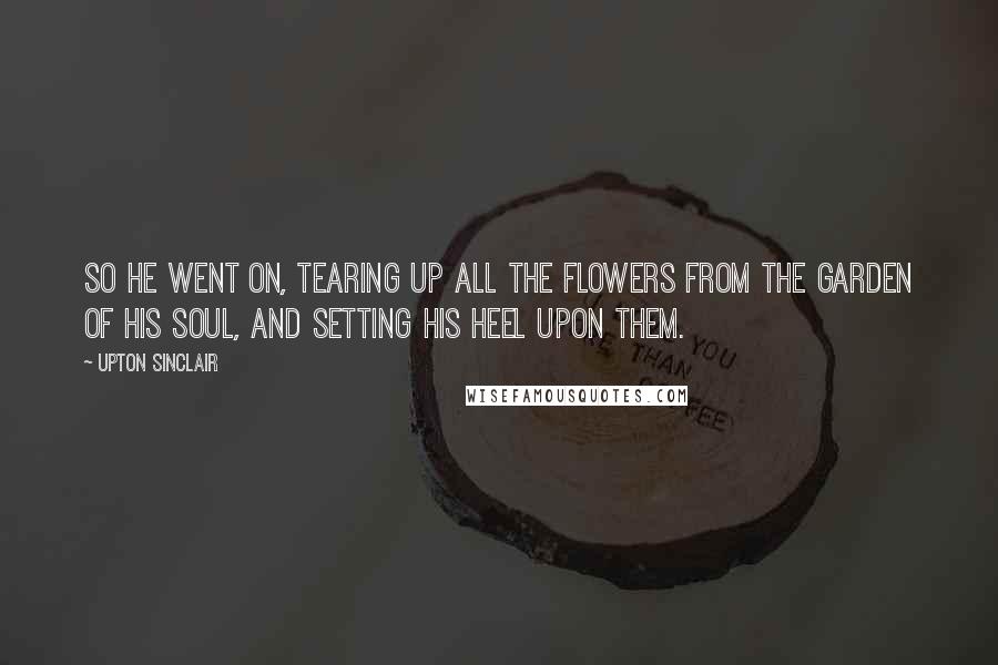 Upton Sinclair Quotes: So he went on, tearing up all the flowers from the garden of his soul, and setting his heel upon them.