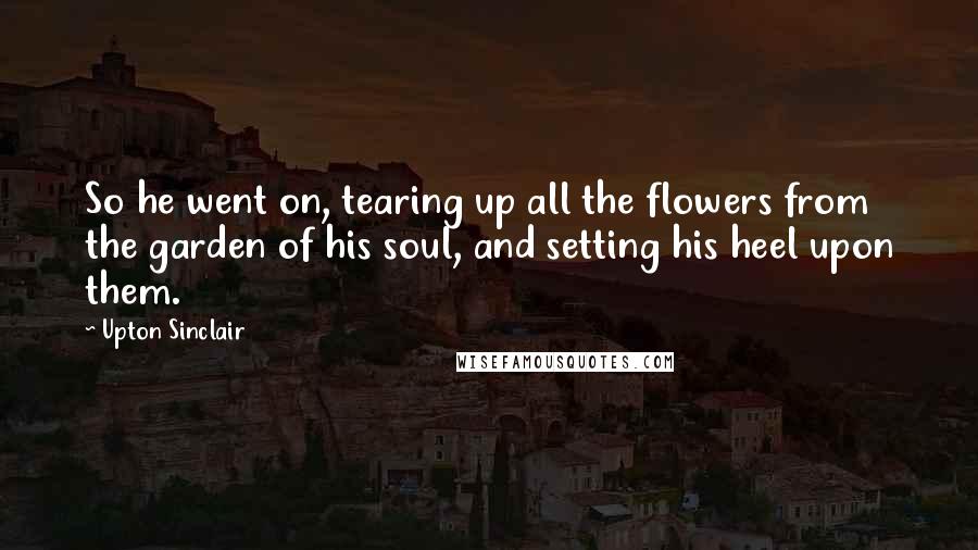 Upton Sinclair Quotes: So he went on, tearing up all the flowers from the garden of his soul, and setting his heel upon them.