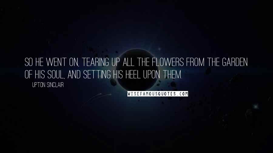 Upton Sinclair Quotes: So he went on, tearing up all the flowers from the garden of his soul, and setting his heel upon them.