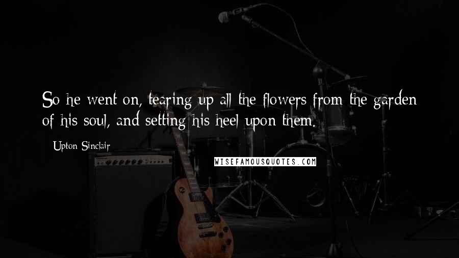 Upton Sinclair Quotes: So he went on, tearing up all the flowers from the garden of his soul, and setting his heel upon them.