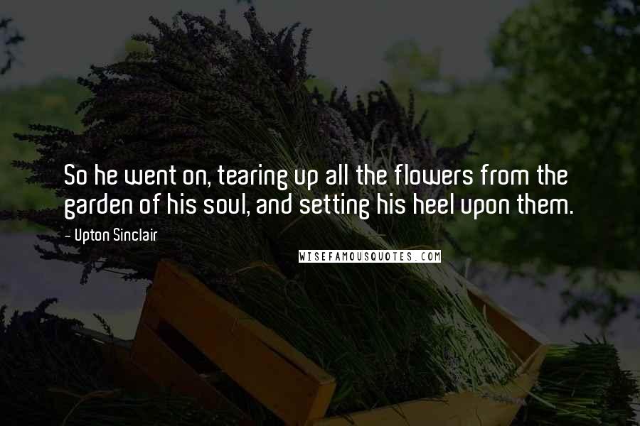 Upton Sinclair Quotes: So he went on, tearing up all the flowers from the garden of his soul, and setting his heel upon them.
