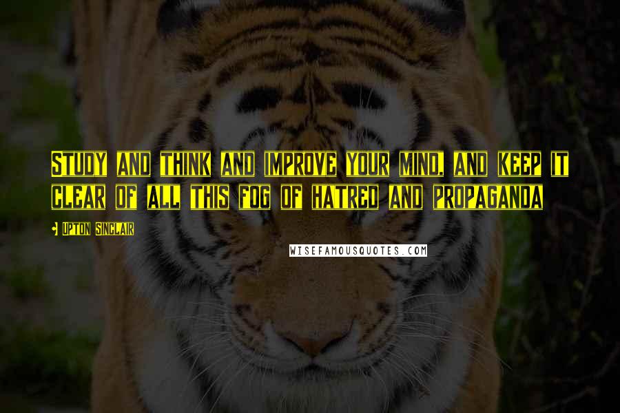 Upton Sinclair Quotes: Study and think and improve your mind, and keep it clear of all this fog of hatred and propaganda