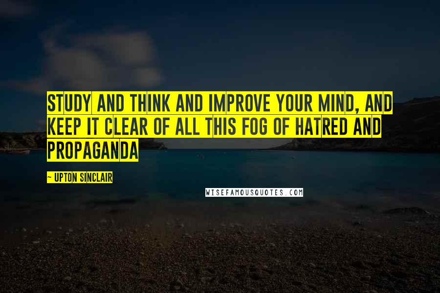Upton Sinclair Quotes: Study and think and improve your mind, and keep it clear of all this fog of hatred and propaganda