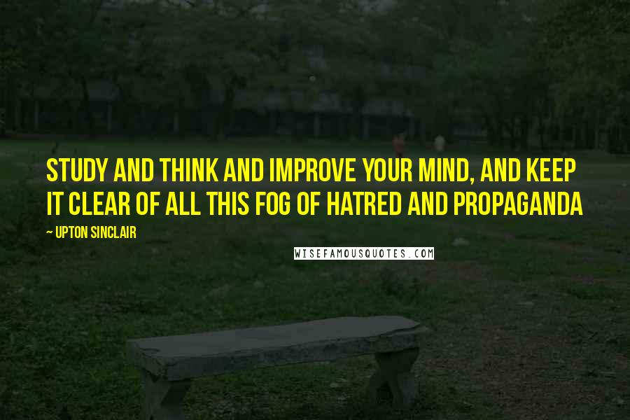 Upton Sinclair Quotes: Study and think and improve your mind, and keep it clear of all this fog of hatred and propaganda