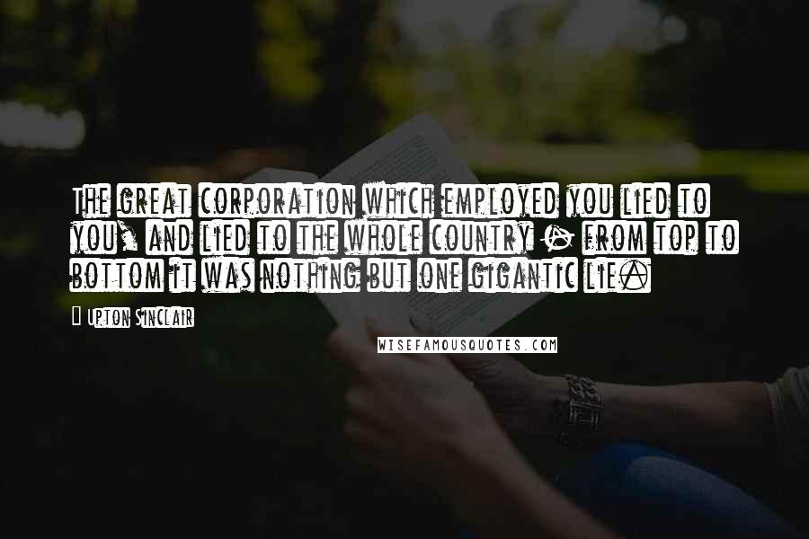 Upton Sinclair Quotes: The great corporation which employed you lied to you, and lied to the whole country - from top to bottom it was nothing but one gigantic lie.