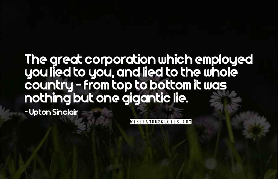 Upton Sinclair Quotes: The great corporation which employed you lied to you, and lied to the whole country - from top to bottom it was nothing but one gigantic lie.