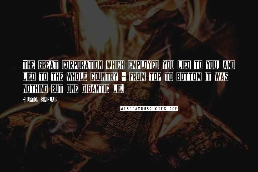 Upton Sinclair Quotes: The great corporation which employed you lied to you, and lied to the whole country - from top to bottom it was nothing but one gigantic lie.