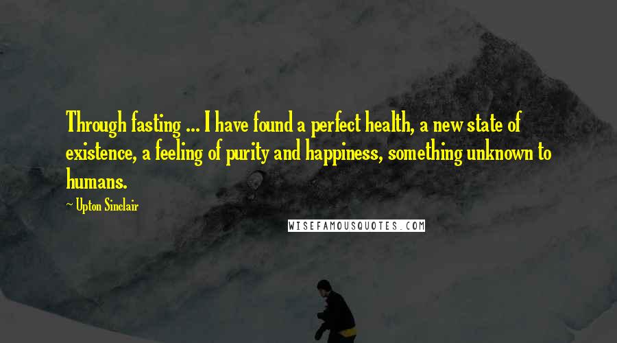 Upton Sinclair Quotes: Through fasting ... I have found a perfect health, a new state of existence, a feeling of purity and happiness, something unknown to humans.