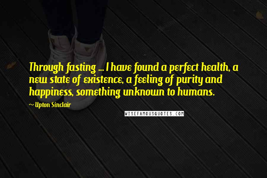 Upton Sinclair Quotes: Through fasting ... I have found a perfect health, a new state of existence, a feeling of purity and happiness, something unknown to humans.