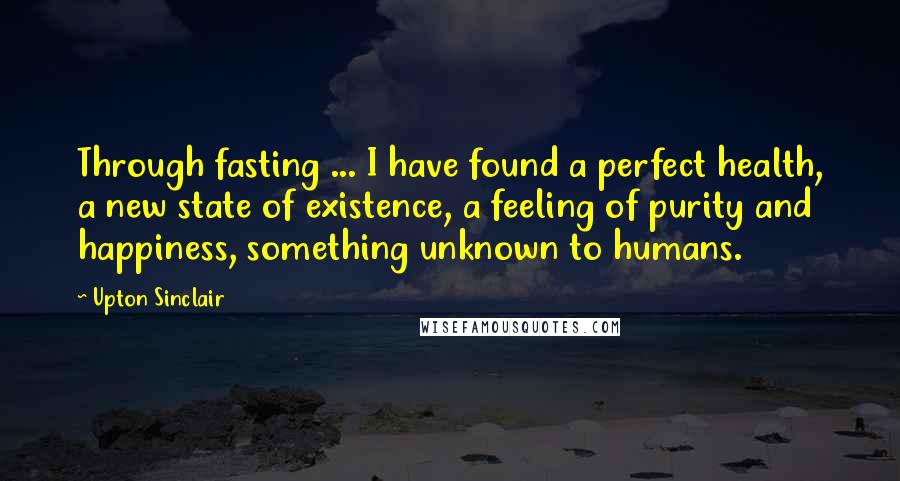 Upton Sinclair Quotes: Through fasting ... I have found a perfect health, a new state of existence, a feeling of purity and happiness, something unknown to humans.