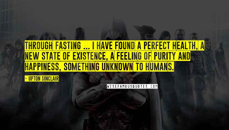 Upton Sinclair Quotes: Through fasting ... I have found a perfect health, a new state of existence, a feeling of purity and happiness, something unknown to humans.