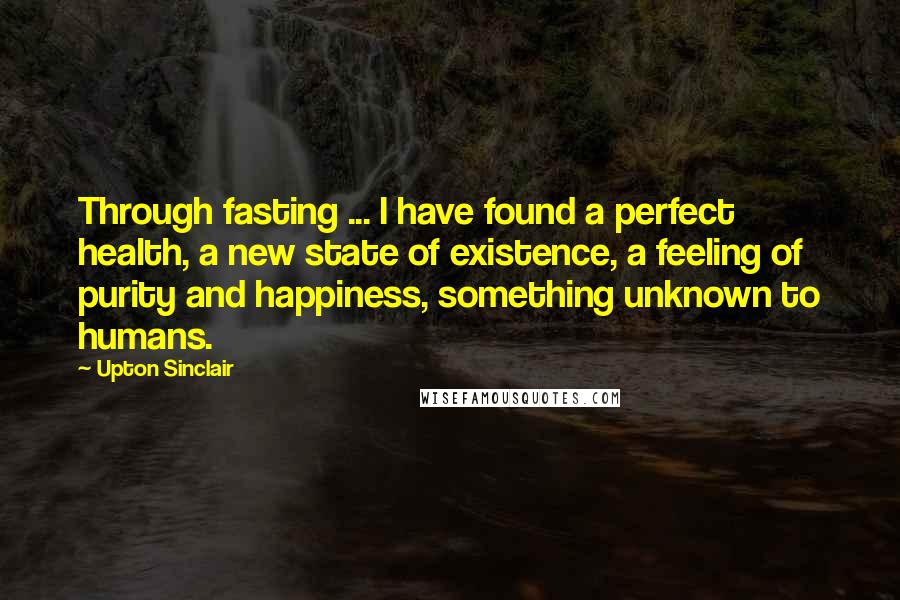 Upton Sinclair Quotes: Through fasting ... I have found a perfect health, a new state of existence, a feeling of purity and happiness, something unknown to humans.