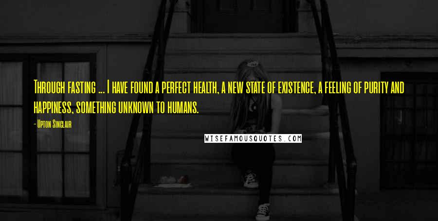 Upton Sinclair Quotes: Through fasting ... I have found a perfect health, a new state of existence, a feeling of purity and happiness, something unknown to humans.