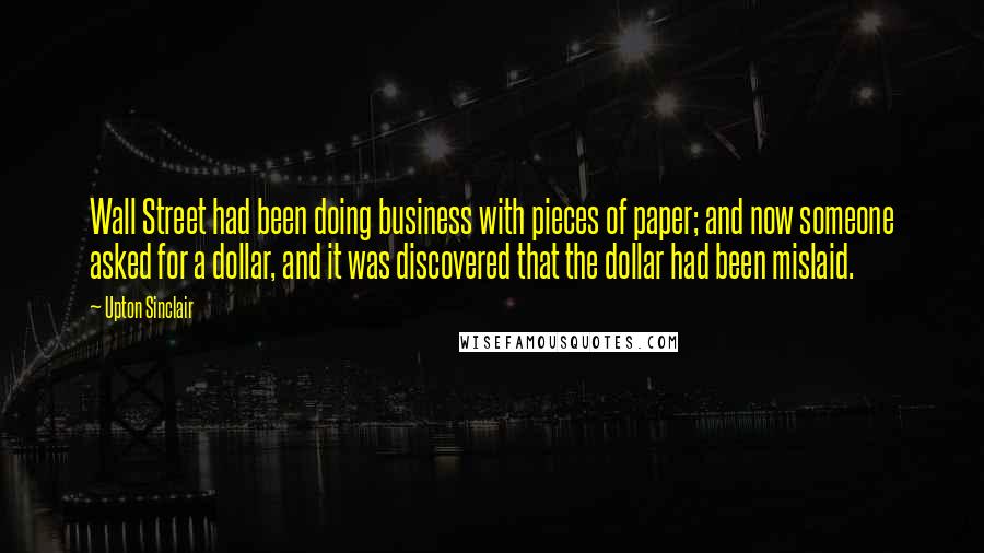 Upton Sinclair Quotes: Wall Street had been doing business with pieces of paper; and now someone asked for a dollar, and it was discovered that the dollar had been mislaid.