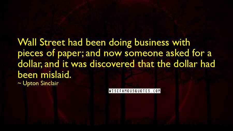 Upton Sinclair Quotes: Wall Street had been doing business with pieces of paper; and now someone asked for a dollar, and it was discovered that the dollar had been mislaid.