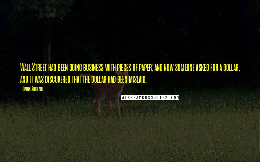 Upton Sinclair Quotes: Wall Street had been doing business with pieces of paper; and now someone asked for a dollar, and it was discovered that the dollar had been mislaid.