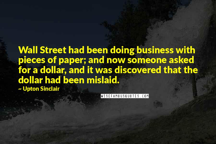 Upton Sinclair Quotes: Wall Street had been doing business with pieces of paper; and now someone asked for a dollar, and it was discovered that the dollar had been mislaid.