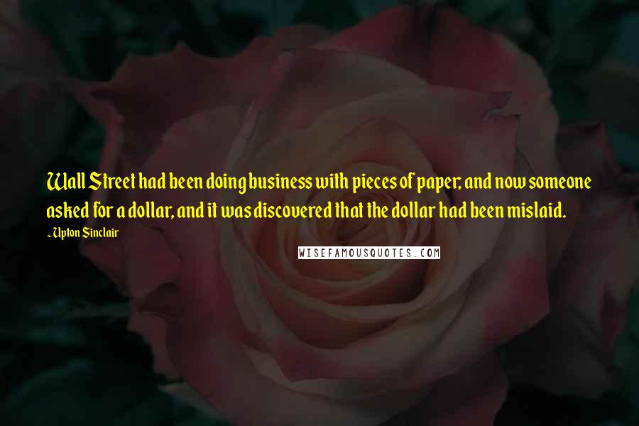 Upton Sinclair Quotes: Wall Street had been doing business with pieces of paper; and now someone asked for a dollar, and it was discovered that the dollar had been mislaid.