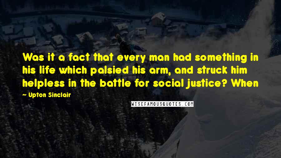 Upton Sinclair Quotes: Was it a fact that every man had something in his life which palsied his arm, and struck him helpless in the battle for social justice? When