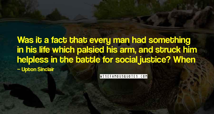 Upton Sinclair Quotes: Was it a fact that every man had something in his life which palsied his arm, and struck him helpless in the battle for social justice? When
