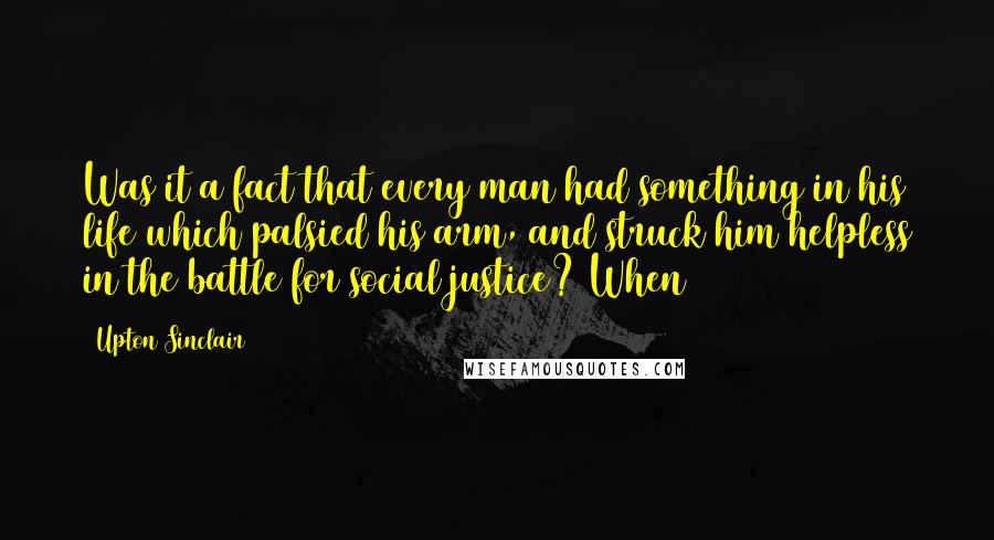 Upton Sinclair Quotes: Was it a fact that every man had something in his life which palsied his arm, and struck him helpless in the battle for social justice? When