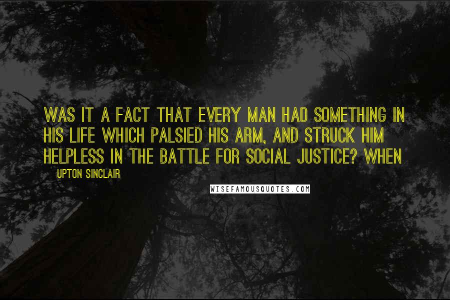 Upton Sinclair Quotes: Was it a fact that every man had something in his life which palsied his arm, and struck him helpless in the battle for social justice? When