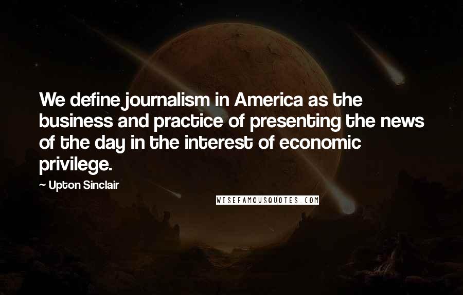 Upton Sinclair Quotes: We define journalism in America as the business and practice of presenting the news of the day in the interest of economic privilege.