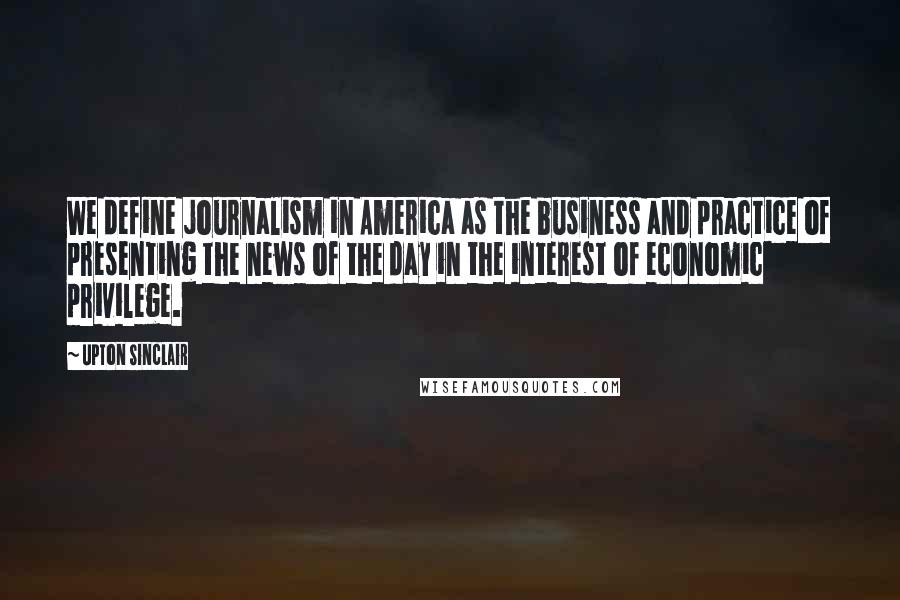 Upton Sinclair Quotes: We define journalism in America as the business and practice of presenting the news of the day in the interest of economic privilege.
