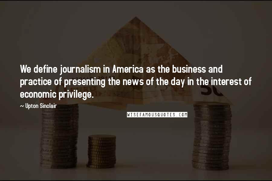 Upton Sinclair Quotes: We define journalism in America as the business and practice of presenting the news of the day in the interest of economic privilege.