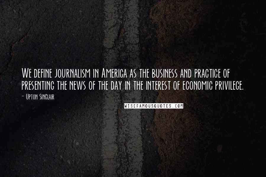 Upton Sinclair Quotes: We define journalism in America as the business and practice of presenting the news of the day in the interest of economic privilege.