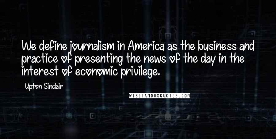 Upton Sinclair Quotes: We define journalism in America as the business and practice of presenting the news of the day in the interest of economic privilege.