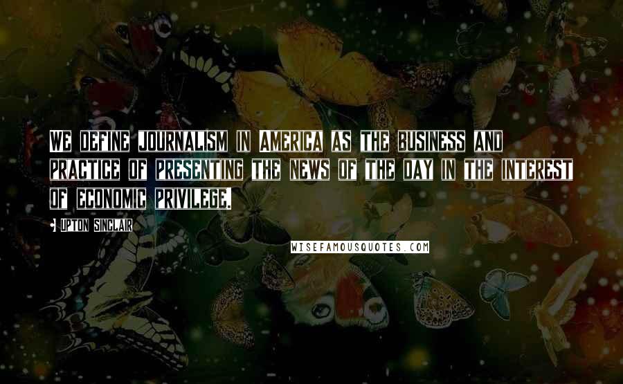Upton Sinclair Quotes: We define journalism in America as the business and practice of presenting the news of the day in the interest of economic privilege.