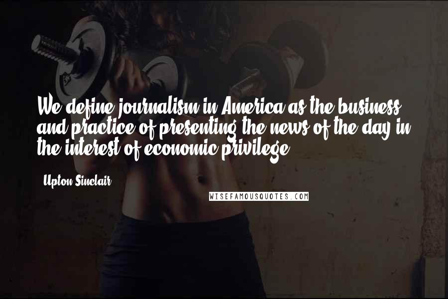 Upton Sinclair Quotes: We define journalism in America as the business and practice of presenting the news of the day in the interest of economic privilege.