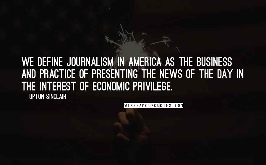 Upton Sinclair Quotes: We define journalism in America as the business and practice of presenting the news of the day in the interest of economic privilege.