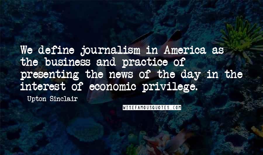 Upton Sinclair Quotes: We define journalism in America as the business and practice of presenting the news of the day in the interest of economic privilege.