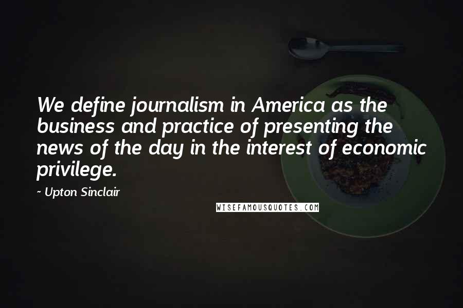 Upton Sinclair Quotes: We define journalism in America as the business and practice of presenting the news of the day in the interest of economic privilege.