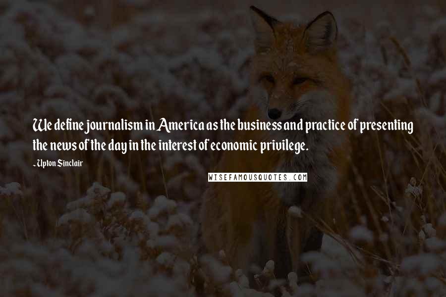 Upton Sinclair Quotes: We define journalism in America as the business and practice of presenting the news of the day in the interest of economic privilege.