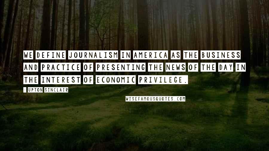 Upton Sinclair Quotes: We define journalism in America as the business and practice of presenting the news of the day in the interest of economic privilege.