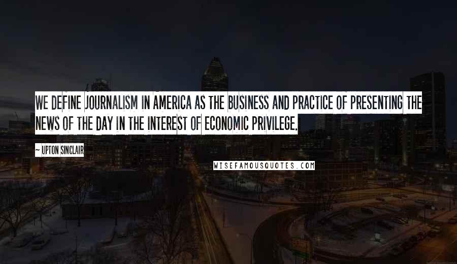 Upton Sinclair Quotes: We define journalism in America as the business and practice of presenting the news of the day in the interest of economic privilege.