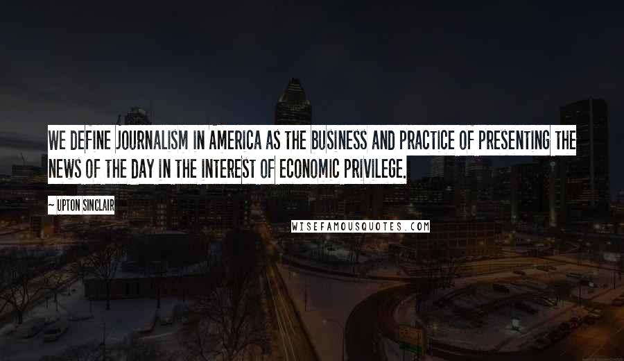 Upton Sinclair Quotes: We define journalism in America as the business and practice of presenting the news of the day in the interest of economic privilege.