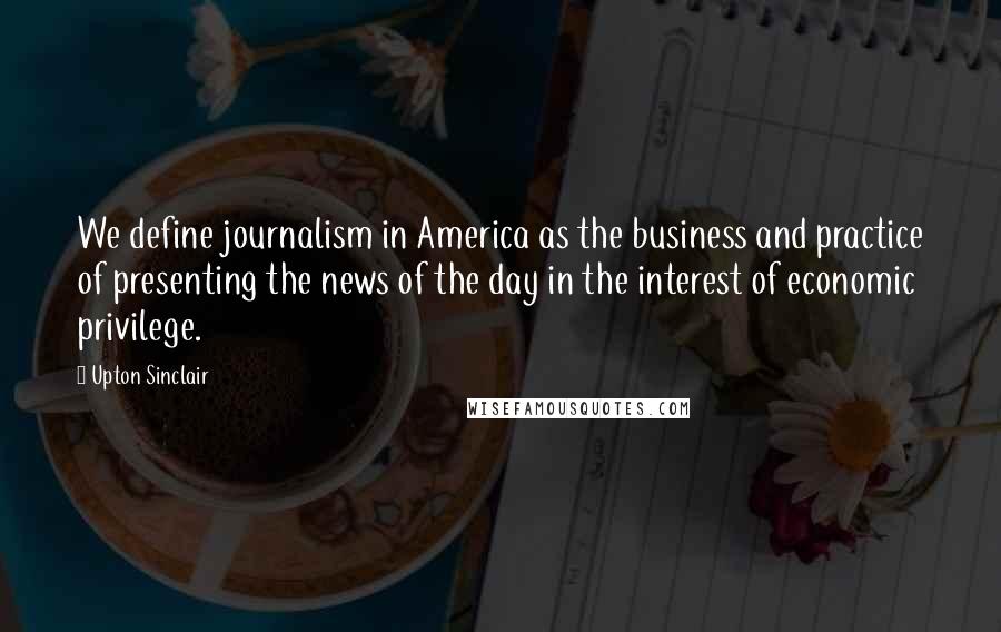 Upton Sinclair Quotes: We define journalism in America as the business and practice of presenting the news of the day in the interest of economic privilege.